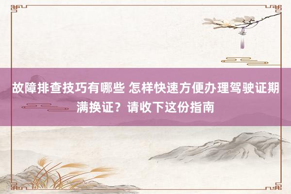 故障排查技巧有哪些 怎样快速方便办理驾驶证期满换证？请收下这份指南