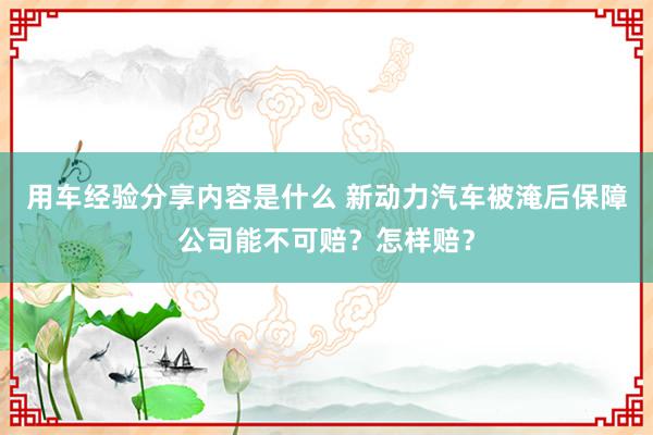 用车经验分享内容是什么 新动力汽车被淹后保障公司能不可赔？怎样赔？