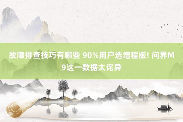 故障排查技巧有哪些 90%用户选增程版! 问界M9这一数据太诧异