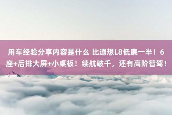 用车经验分享内容是什么 比遐想L8低廉一半！6座+后排大屏+小桌板！续航破千，还有高阶智驾！