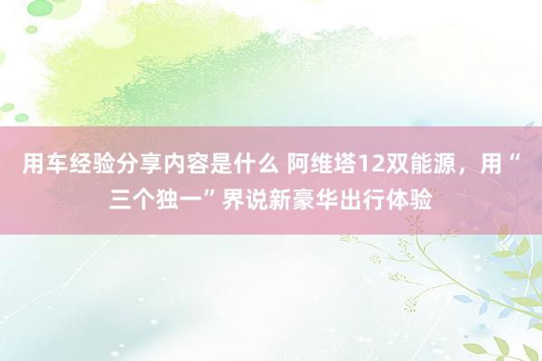 用车经验分享内容是什么 阿维塔12双能源，用“三个独一”界说新豪华出行体验