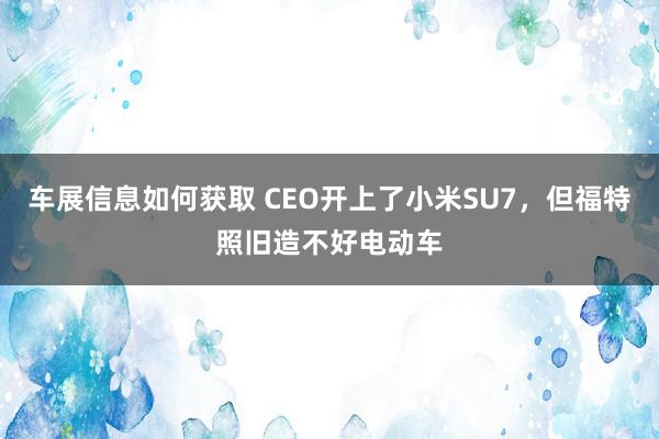 车展信息如何获取 CEO开上了小米SU7，但福特照旧造不好电动车