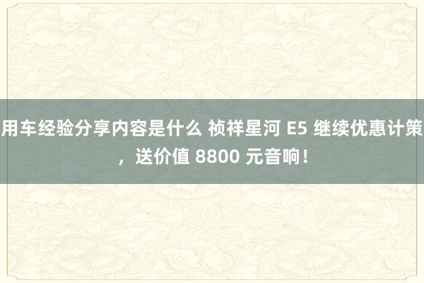 用车经验分享内容是什么 祯祥星河 E5 继续优惠计策，送价值 8800 元音响！