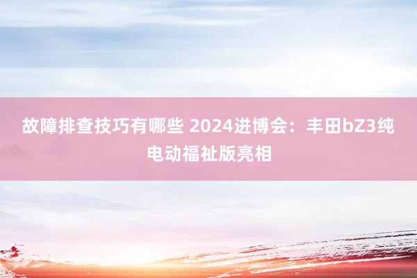 故障排查技巧有哪些 2024进博会：丰田bZ3纯电动福祉版亮相