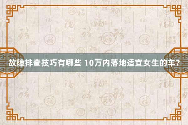 故障排查技巧有哪些 10万内落地适宜女生的车？