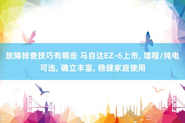 故障排查技巧有哪些 马自达EZ-6上市, 增程/纯电可选, 确立丰富, 稳健家庭使用