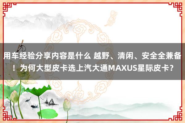 用车经验分享内容是什么 越野、清闲、安全全兼备！为何大型皮卡选上汽大通MAXUS星际皮卡？