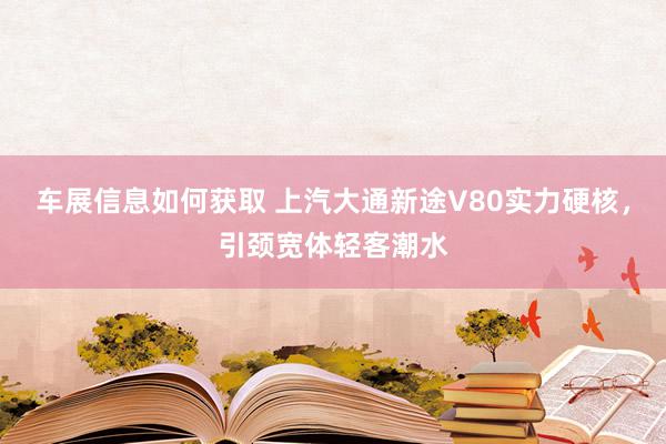 车展信息如何获取 上汽大通新途V80实力硬核，引颈宽体轻客潮水