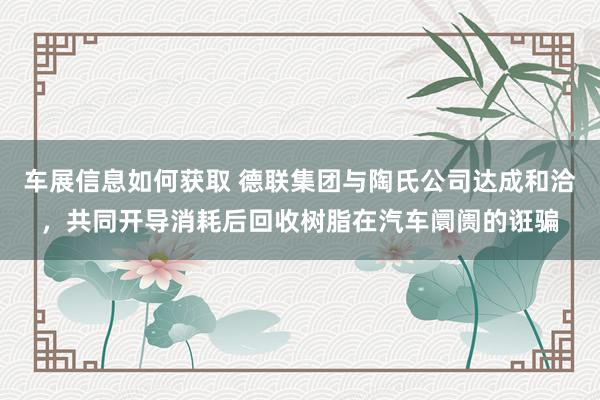 车展信息如何获取 德联集团与陶氏公司达成和洽，共同开导消耗后回收树脂在汽车阛阓的诳骗