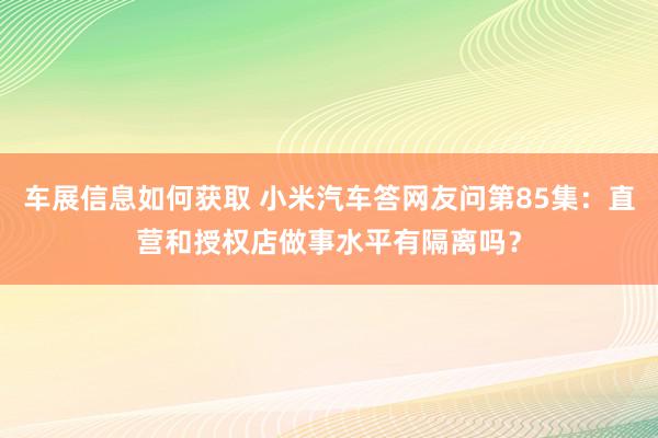 车展信息如何获取 小米汽车答网友问第85集：直营和授权店做事水平有隔离吗？