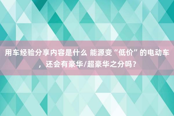 用车经验分享内容是什么 能源变“低价”的电动车，还会有豪华/超豪华之分吗？