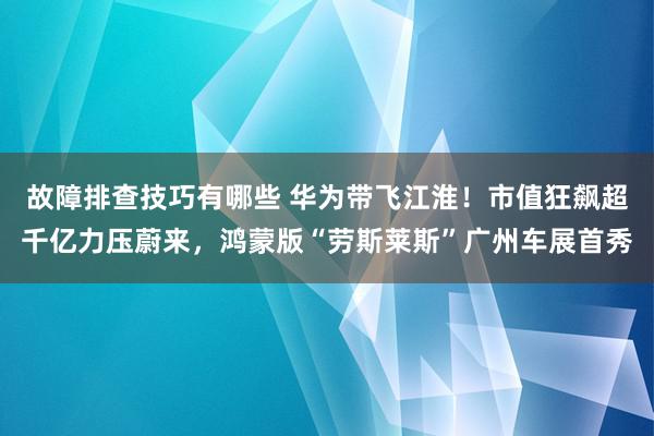 故障排查技巧有哪些 华为带飞江淮！市值狂飙超千亿力压蔚来，鸿蒙版“劳斯莱斯”广州车展首秀