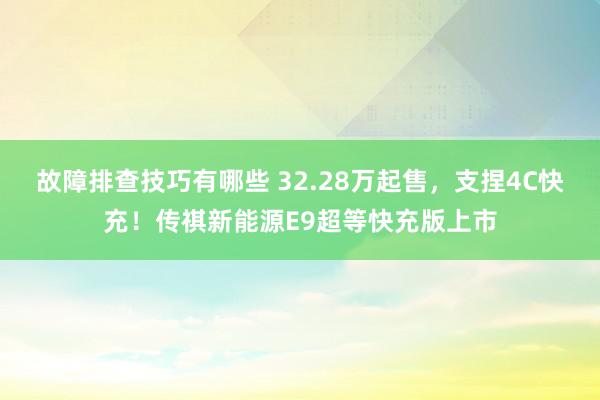 故障排查技巧有哪些 32.28万起售，支捏4C快充！传祺新能源E9超等快充版上市