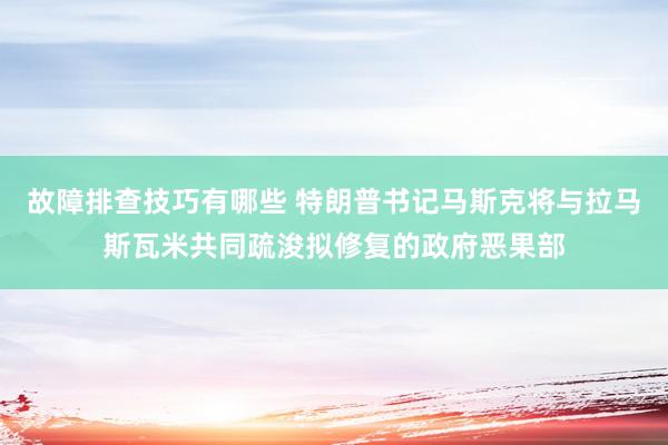 故障排查技巧有哪些 特朗普书记马斯克将与拉马斯瓦米共同疏浚拟修复的政府恶果部