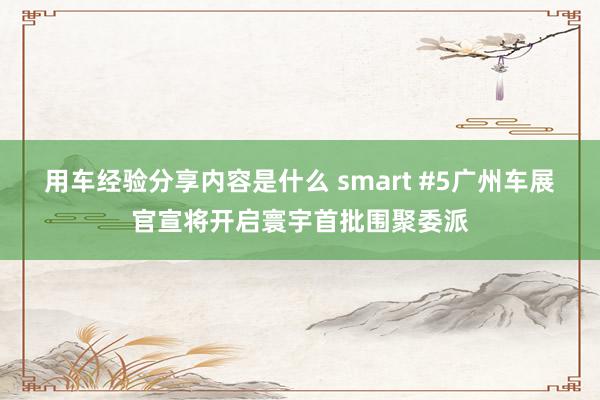 用车经验分享内容是什么 smart #5广州车展官宣将开启寰宇首批围聚委派