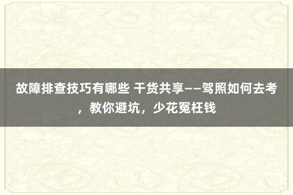 故障排查技巧有哪些 干货共享——驾照如何去考，教你避坑，少花冤枉钱