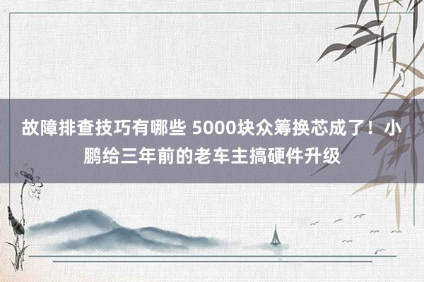 故障排查技巧有哪些 5000块众筹换芯成了！小鹏给三年前的老车主搞硬件升级