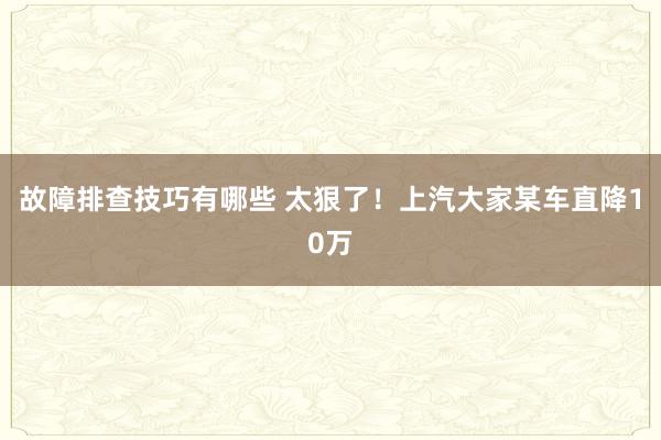 故障排查技巧有哪些 太狠了！上汽大家某车直降10万