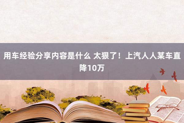 用车经验分享内容是什么 太狠了！上汽人人某车直降10万