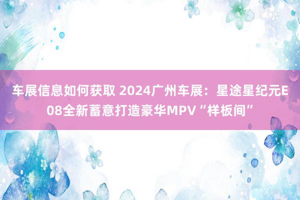 车展信息如何获取 2024广州车展：星途星纪元E08全新蓄意打造豪华MPV“样板间”