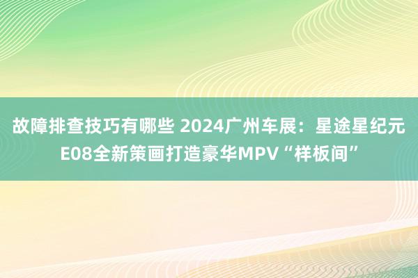 故障排查技巧有哪些 2024广州车展：星途星纪元E08全新策画打造豪华MPV“样板间”