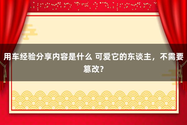 用车经验分享内容是什么 可爱它的东谈主，不需要篡改？