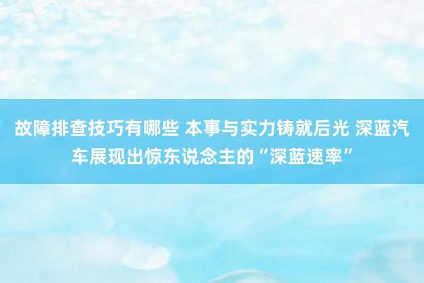 故障排查技巧有哪些 本事与实力铸就后光 深蓝汽车展现出惊东说念主的“深蓝速率”