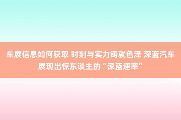 车展信息如何获取 时刻与实力铸就色泽 深蓝汽车展现出惊东谈主的“深蓝速率”