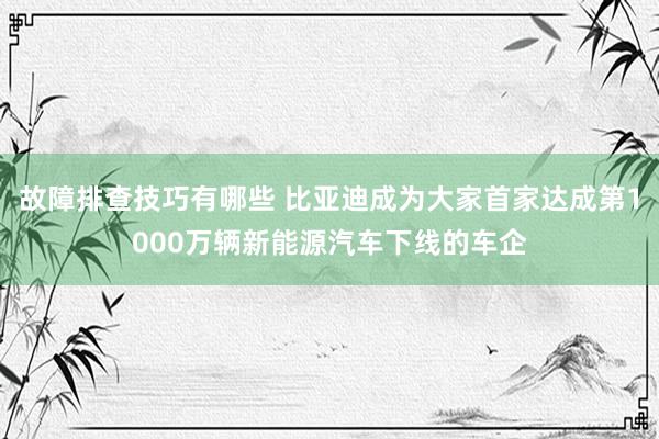 故障排查技巧有哪些 比亚迪成为大家首家达成第1000万辆新能源汽车下线的车企