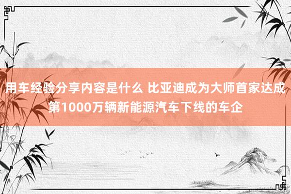 用车经验分享内容是什么 比亚迪成为大师首家达成第1000万辆新能源汽车下线的车企