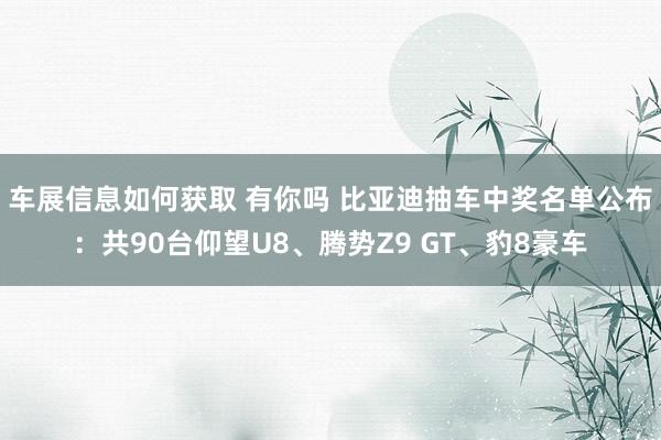 车展信息如何获取 有你吗 比亚迪抽车中奖名单公布：共90台仰望U8、腾势Z9 GT、豹8豪车