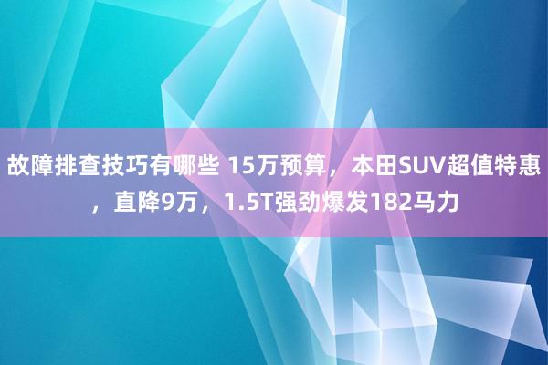 故障排查技巧有哪些 15万预算，本田SUV超值特惠，直降9万，1.5T强劲爆发182马力