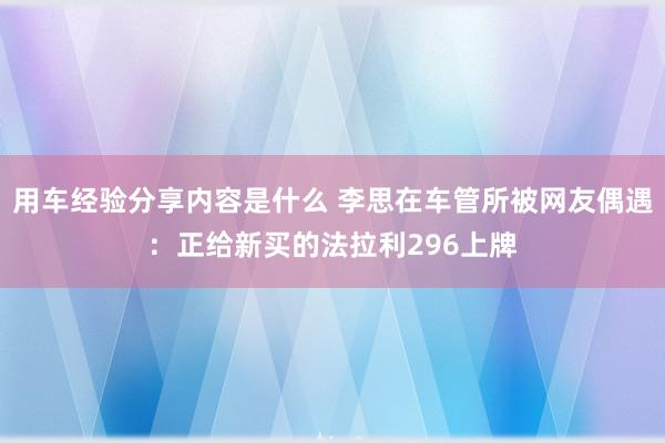 用车经验分享内容是什么 李思在车管所被网友偶遇：正给新买的法拉利296上牌