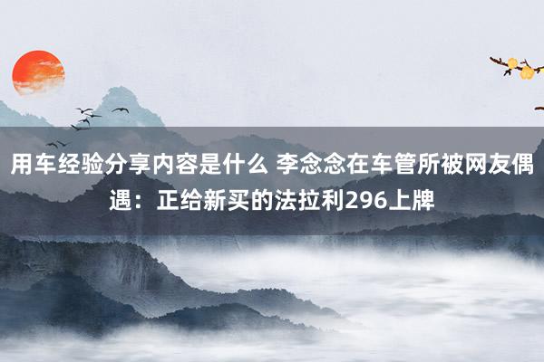 用车经验分享内容是什么 李念念在车管所被网友偶遇：正给新买的法拉利296上牌