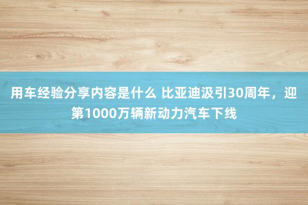 用车经验分享内容是什么 比亚迪汲引30周年，迎第1000万辆新动力汽车下线