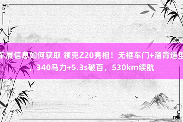 车展信息如何获取 领克Z20亮相！无框车门+溜背造型，340马力+5.3s破百，530km续航