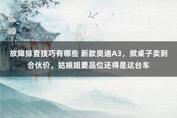 故障排查技巧有哪些 新款奥迪A3，掀桌子卖到合伙价，姑娘姐要品位还得是这台车