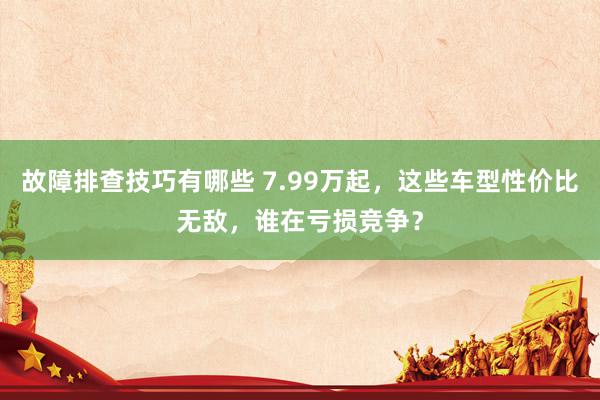 故障排查技巧有哪些 7.99万起，这些车型性价比无敌，谁在亏损竞争？