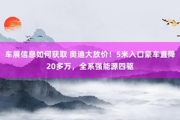 车展信息如何获取 奥迪大放价！5米入口豪车直降20多万，全系强能源四驱