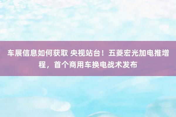 车展信息如何获取 央视站台！五菱宏光加电推增程，首个商用车换电战术发布