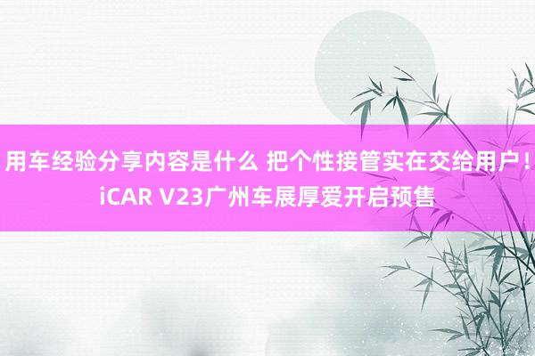 用车经验分享内容是什么 把个性接管实在交给用户！iCAR V23广州车展厚爱开启预售