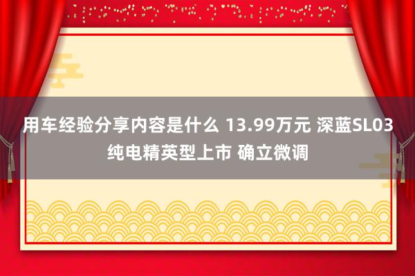 用车经验分享内容是什么 13.99万元 深蓝SL03纯电精英型上市 确立微调