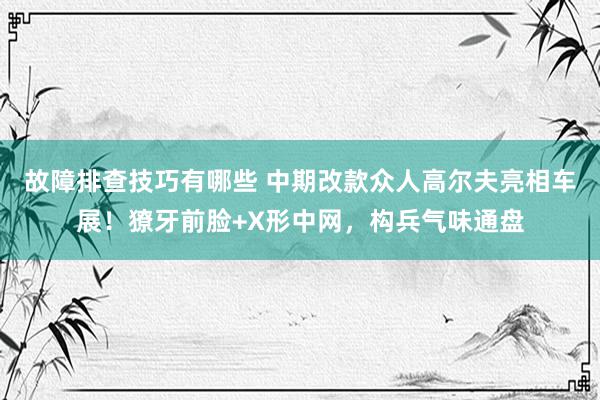 故障排查技巧有哪些 中期改款众人高尔夫亮相车展！獠牙前脸+X形中网，构兵气味通盘