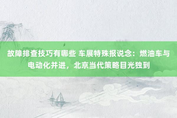 故障排查技巧有哪些 车展特殊报说念：燃油车与电动化并进，北京当代策略目光独到