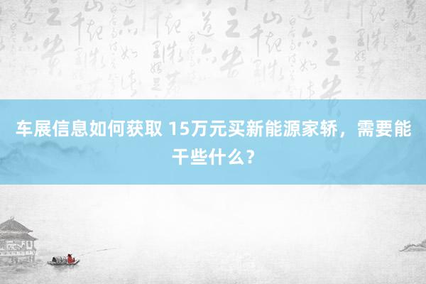 车展信息如何获取 15万元买新能源家轿，需要能干些什么？