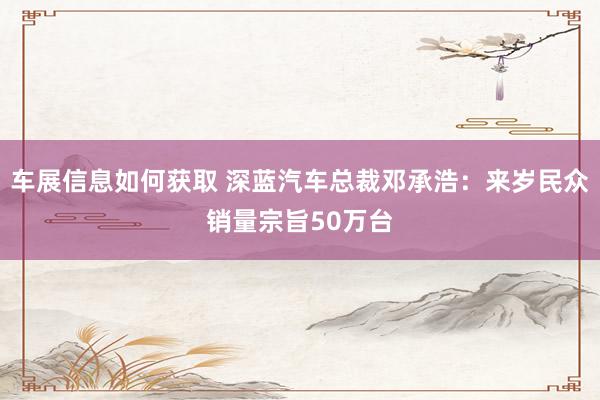 车展信息如何获取 深蓝汽车总裁邓承浩：来岁民众销量宗旨50万台