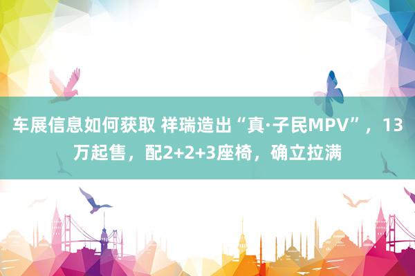 车展信息如何获取 祥瑞造出“真·子民MPV”，13万起售，配2+2+3座椅，确立拉满