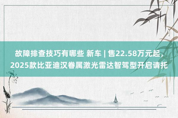 故障排查技巧有哪些 新车 | 售22.58万元起，2025款比亚迪汉眷属激光雷达智驾型开启请托