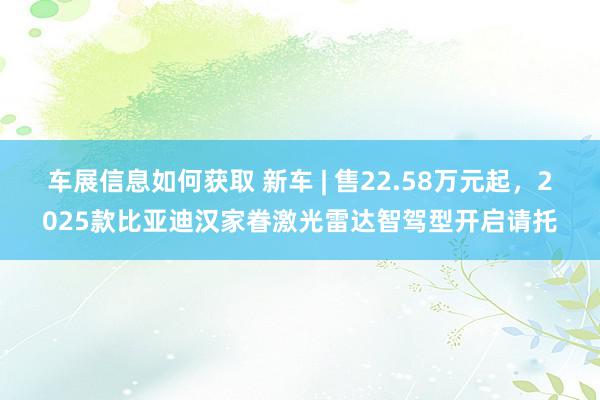 车展信息如何获取 新车 | 售22.58万元起，2025款比亚迪汉家眷激光雷达智驾型开启请托