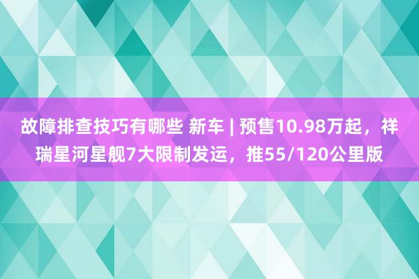 故障排查技巧有哪些 新车 | 预售10.98万起，祥瑞星河星舰7大限制发运，推55/120公里版